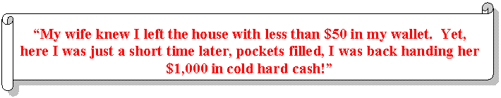 Horizontal Scroll: 'My wife knew I left the house with less than $50 in my wallet. Yet, here I was just a short time later, pockets filled, I was back handing her $1,000 in cold hard cash!'